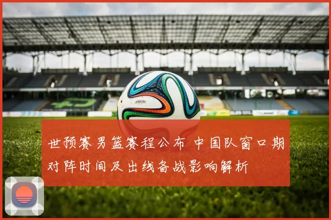 世预赛男篮赛程公布 中国队窗口期对阵时间及出线备战影响解析