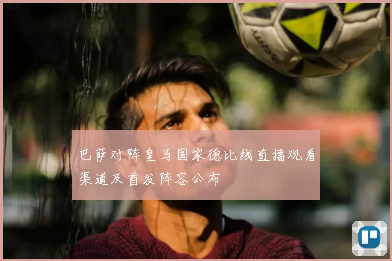 巴萨对阵皇马国家德比线直播观看渠道及首发阵容公布