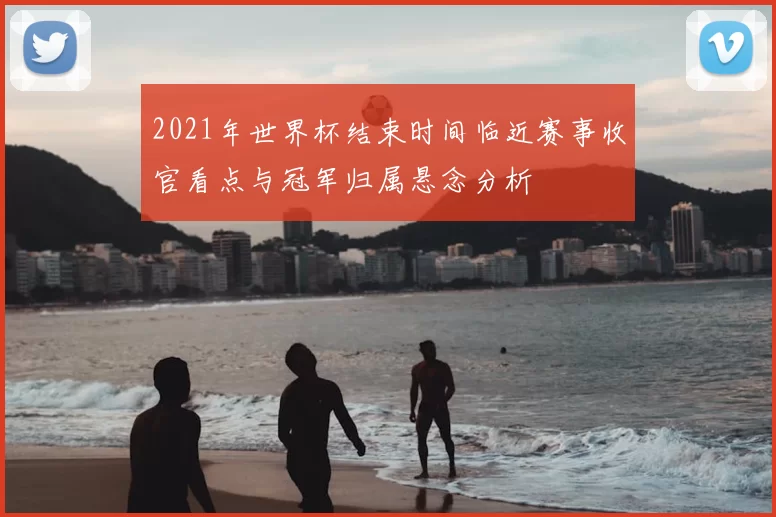2021年世界杯结束时间临近赛事收官看点与冠军归属悬念分析