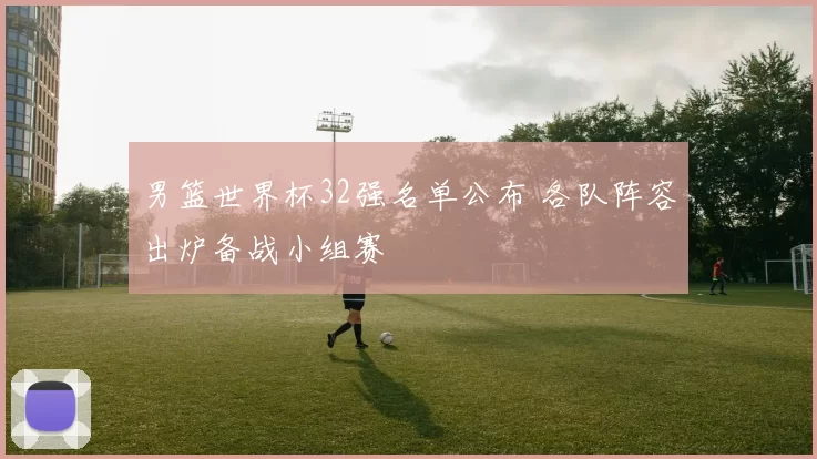 男篮世界杯32强名单公布 各队阵容出炉备战小组赛