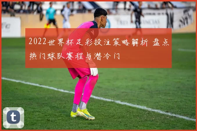 2022世界杯足彩投注策略解析 盘点热门球队赛程与潜冷门