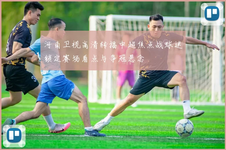 河南卫视高清转播中超焦点战球迷锁定赛场看点与争冠悬念