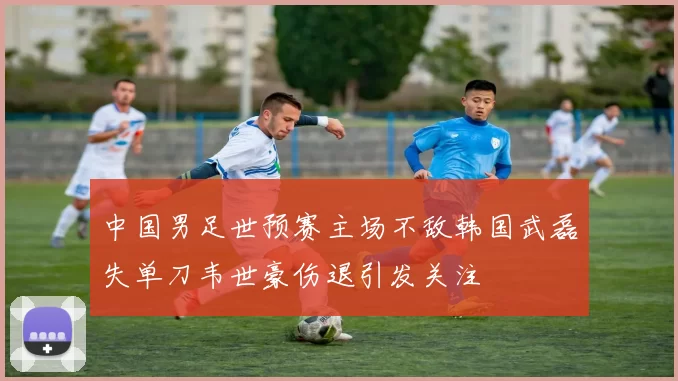 中国男足世预赛主场不敌韩国武磊失单刀韦世豪伤退引发关注