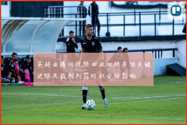 英超由腾讯视频回放回顾多场关键进球及裁判判罚对积分榜影响