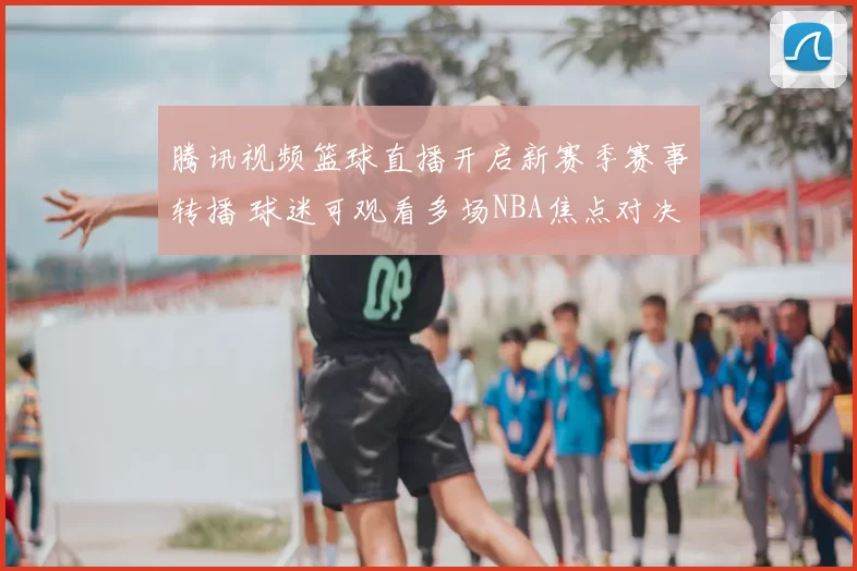腾讯视频篮球直播开启新赛季赛事转播 球迷可观看多场NBA焦点对决