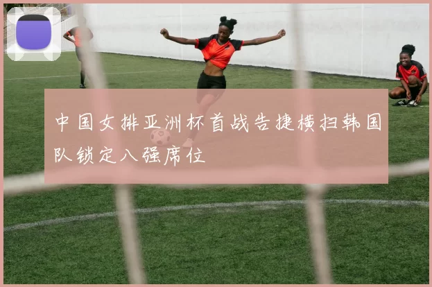 中国女排亚洲杯首战告捷横扫韩国队锁定八强席位