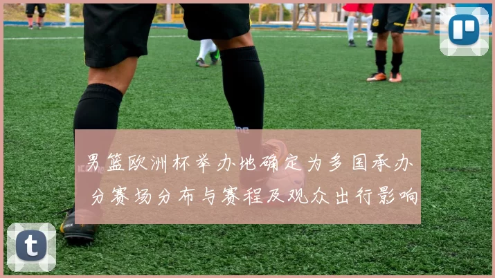 男篮欧洲杯举办地确定为多国承办 分赛场分布与赛程及观众出行影响解析