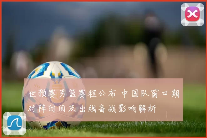 世预赛男篮赛程公布 中国队窗口期对阵时间及出线备战影响解析