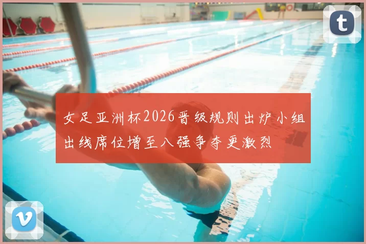 女足亚洲杯2026晋级规则出炉小组出线席位增至八强争夺更激烈