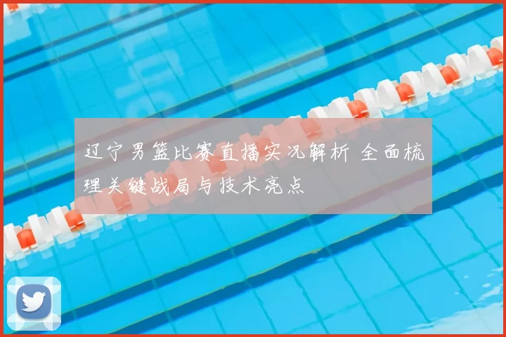 辽宁男篮比赛直播实况解析 全面梳理关键战局与技术亮点