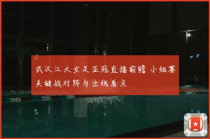 武汉江大女足亚冠直播前瞻 小组赛关键战对阵与出线看点