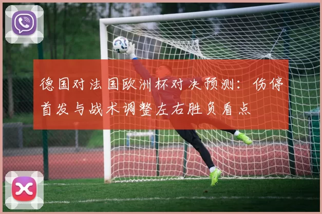 德国对法国欧洲杯对决预测：伤停首发与战术调整左右胜负看点