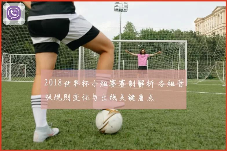 2018世界杯小组赛赛制解析 各组晋级规则变化与出线关键看点