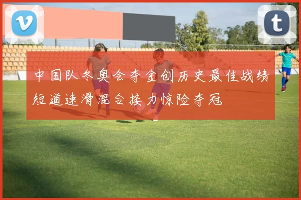 中国队冬奥会夺金创历史最佳战绩短道速滑混合接力惊险夺冠