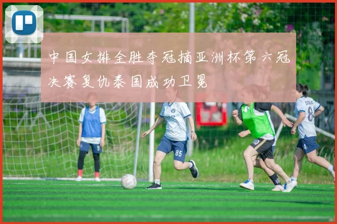 中国女排全胜夺冠摘亚洲杯第六冠决赛复仇泰国成功卫冕
