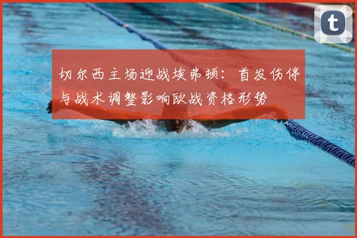 切尔西主场迎战埃弗顿：首发伤停与战术调整影响欧战资格形势