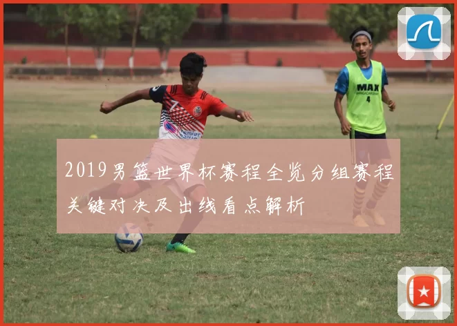 2019男篮世界杯赛程全览分组赛程关键对决及出线看点解析