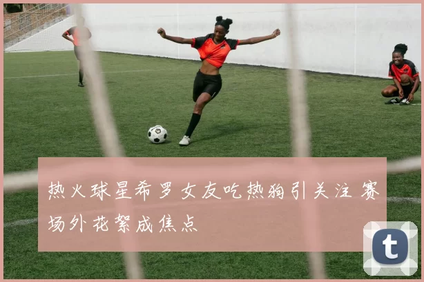 热火球星希罗女友吃热狗引关注 赛场外花絮成焦点