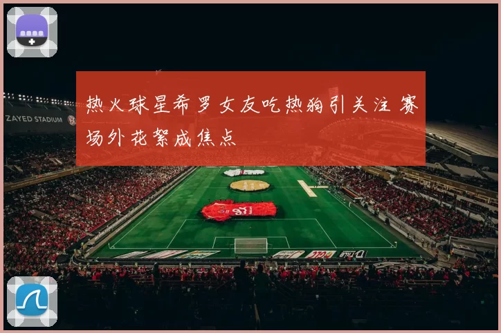热火球星希罗女友吃热狗引关注 赛场外花絮成焦点