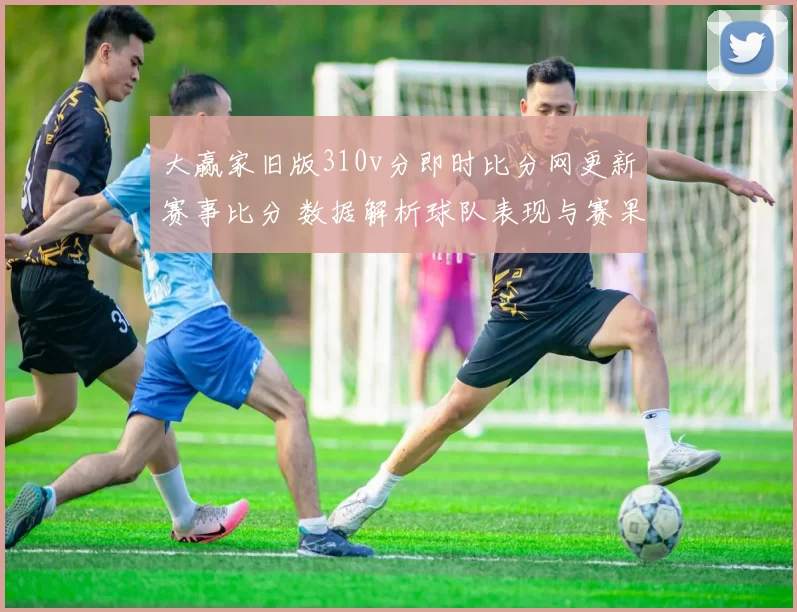 大赢家旧版310v分即时比分网更新赛事比分 数据解析球队表现与赛果影响