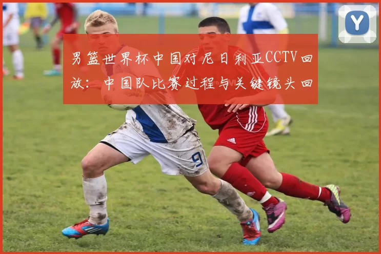 男篮世界杯中国对尼日利亚CCTV回放：中国队比赛过程与关键镜头回顾