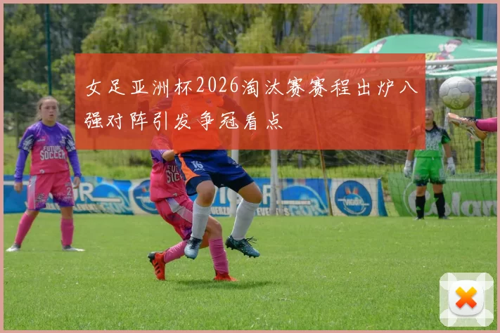 女足亚洲杯2026淘汰赛赛程出炉八强对阵引发争冠看点