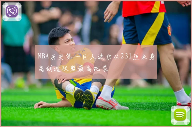 NBA历史第一巨人波尔以231厘米身高创造联盟最高纪录