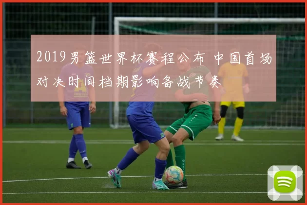 2019男篮世界杯赛程公布 中国首场对决时间档期影响备战节奏