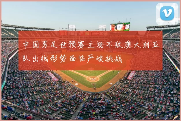 中国男足世预赛主场不敌澳大利亚队出线形势面临严峻挑战