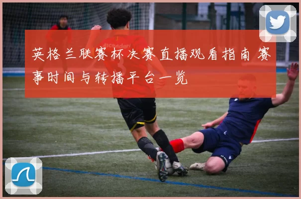 英格兰联赛杯决赛直播观看指南 赛事时间与转播平台一览