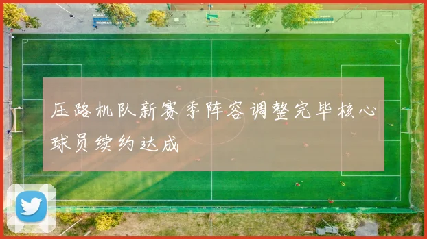 压路机队新赛季阵容调整完毕核心球员续约达成