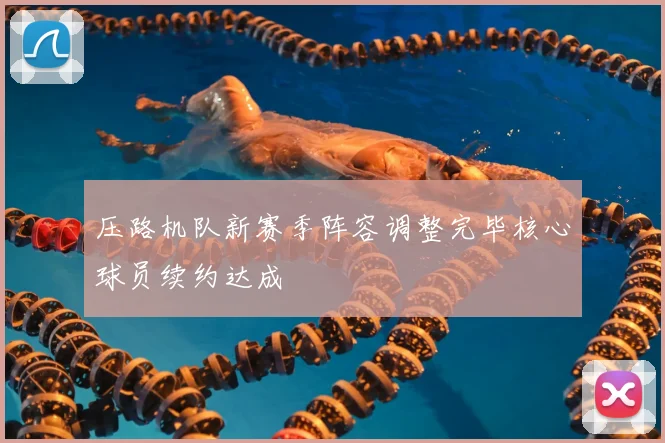 压路机队新赛季阵容调整完毕核心球员续约达成