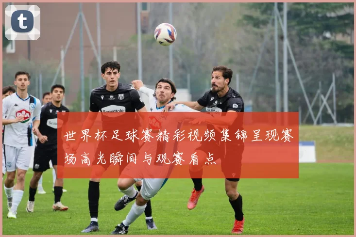 世界杯足球赛精彩视频集锦呈现赛场高光瞬间与观赛看点
