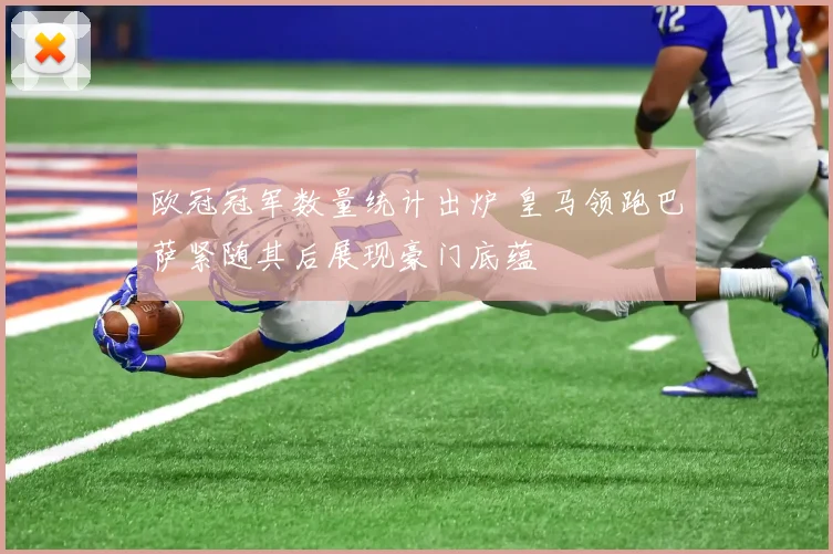 欧冠冠军数量统计出炉 皇马领跑巴萨紧随其后展现豪门底蕴