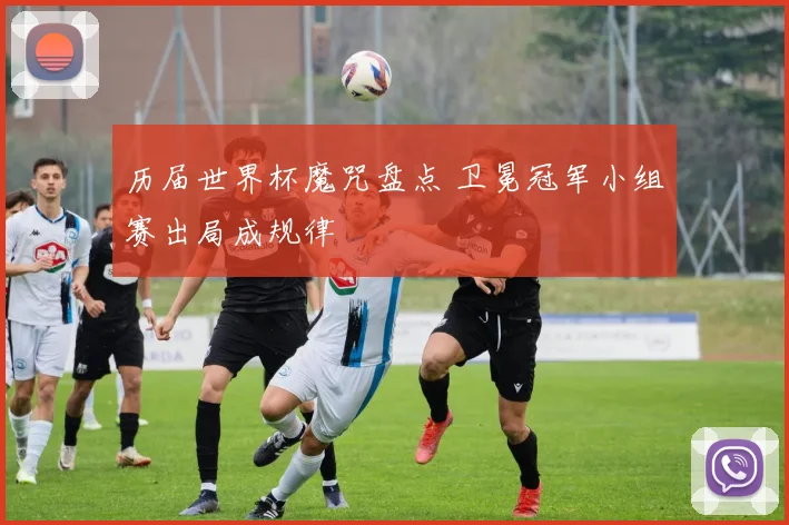历届世界杯魔咒盘点 卫冕冠军小组赛出局成规律