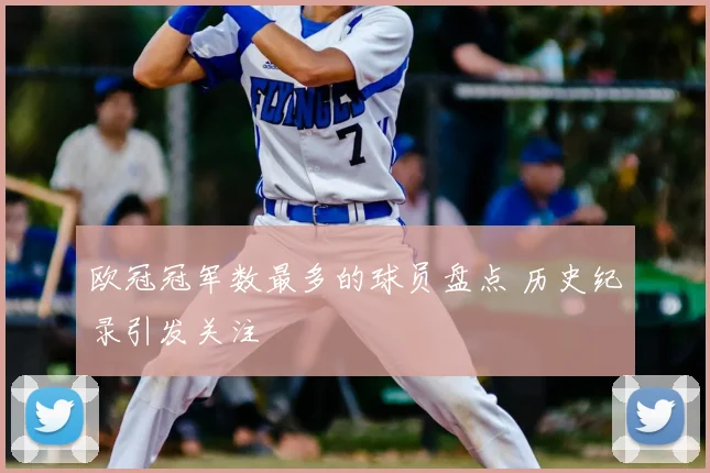 欧冠冠军数最多的球员盘点 历史纪录引发关注