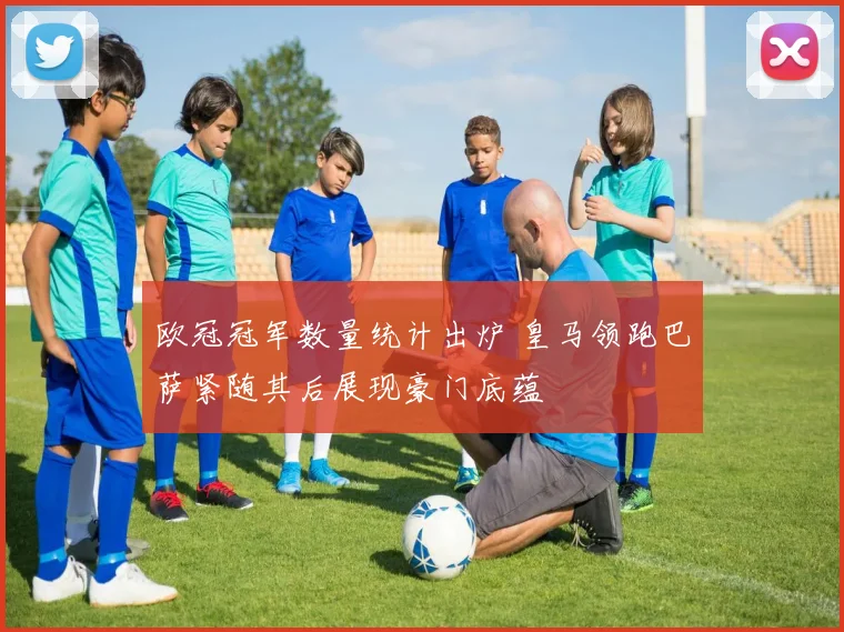欧冠冠军数量统计出炉 皇马领跑巴萨紧随其后展现豪门底蕴